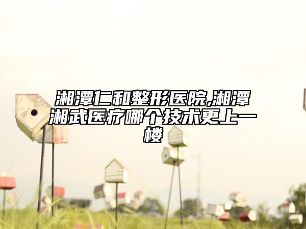 湘潭仁和整形医院,湘潭湘武医疗哪个技术更上一楼