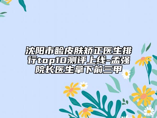 沈阳市睑皮肤矫正医生排行top10测评上线-孟强院长医生拿下前三甲