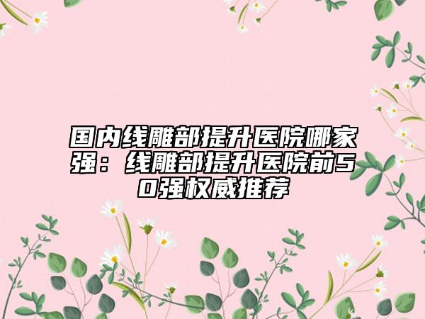 国内线雕部提升医院哪家强：线雕部提升医院前50强权威推荐