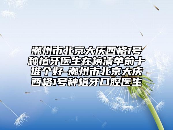 潮州市北京大庆西格1号种植牙医生在榜清单前十谁个好-潮州市北京大庆西格1号种植牙口腔医生