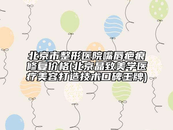 北京市整形医院嘴唇疤痕修复价格(北京晶致美学医疗美容打造技术口碑王牌)