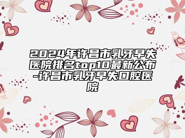 2024年许昌市乳牙早失医院排名top10最新公布-许昌市乳牙早失口腔医院