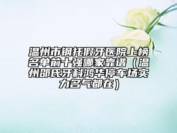 温州市钢托假牙医院上榜名单前十强哪家靠谱（温州邵氏牙科鸿华停车场实力名气都在）