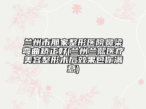 兰州市那家整形医院鼻梁弯曲矫正好(兰州兰熙医疗美容整形术后效果包你满意)