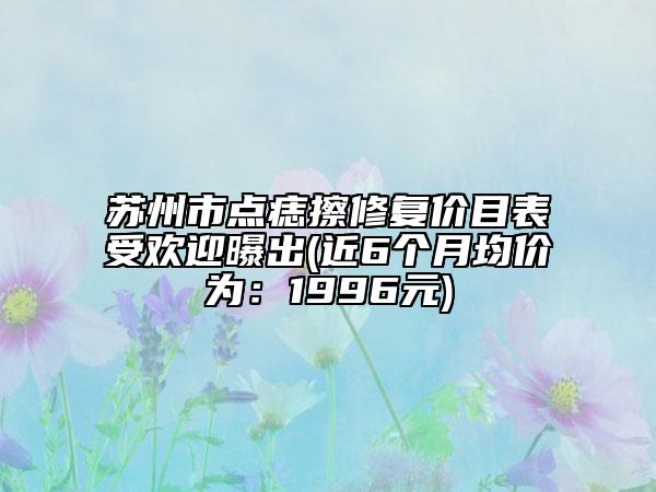 苏州市点痣擦修复价目表受欢迎曝出(近6个月均价为：1996元)