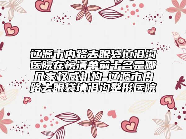 辽源市内路去眼袋填泪沟医院在榜清单前十名是哪几家权威机构-辽源市内路去眼袋填泪沟整形医院