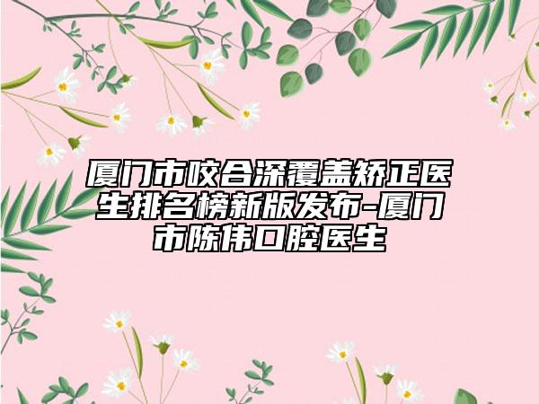 厦门市咬合深覆盖矫正医生排名榜新版发布-厦门市陈伟口腔医生