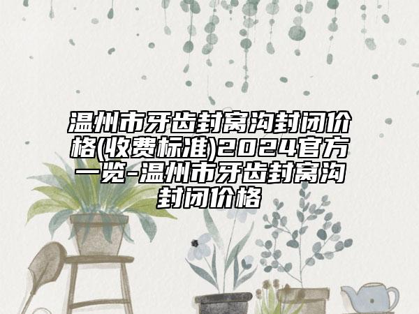 温州市牙齿封窝沟封闭价格(收费标准)2024官方一览-温州市牙齿封窝沟封闭价格