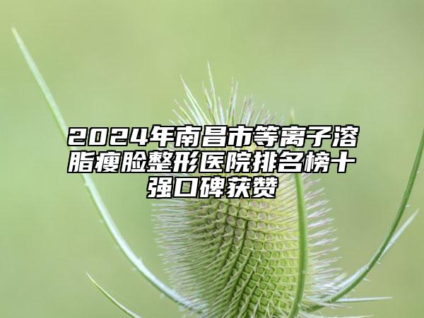 2024年南昌市等离子溶脂瘦脸整形医院排名榜十强口碑获赞