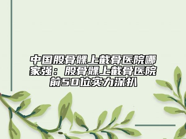 中国股骨髁上截骨医院哪家强：股骨髁上截骨医院前50位实力深扒