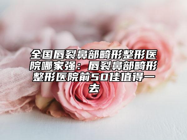 全国唇裂鼻部畸形整形医院哪家强：唇裂鼻部畸形整形医院前50佳值得一去