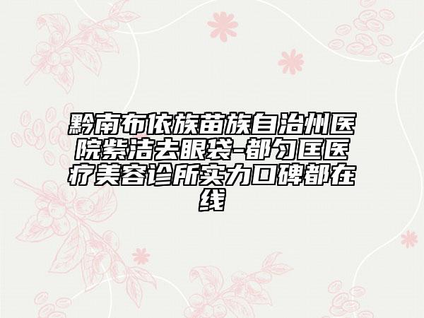 黔南布依族苗族自治州医院紫洁去眼袋-都匀匡医疗美容诊所实力口碑都在线