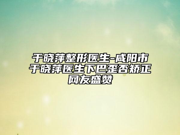 于晓萍整形医生-咸阳市于晓萍医生下巴歪否矫正网友盛赞