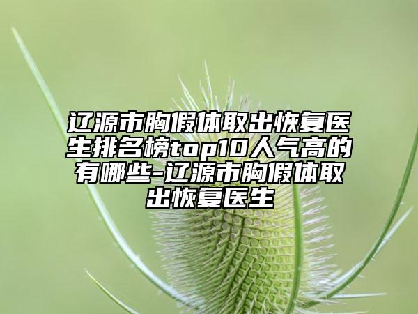 辽源市胸假体取出恢复医生排名榜top10人气高的有哪些-辽源市胸假体取出恢复医生