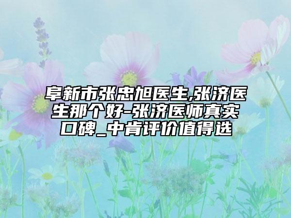 阜新市张忠旭医生,张济医生那个好-张济医师真实口碑_中肯评价值得选