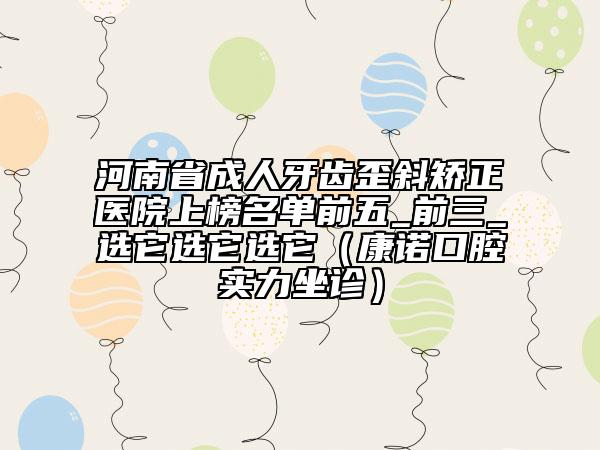 河南省成人牙齿歪斜矫正医院上榜名单前五_前三_选它选它选它（康诺口腔实力坐诊）