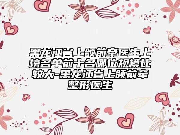 黑龙江省上颌前牵医生上榜名单前十名哪位规模比较大-黑龙江省上颌前牵整形医生