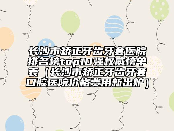 长沙市矫正牙齿牙套医院排名榜top10强权威榜单表（长沙市矫正牙齿牙套口腔医院价格费用新出炉）