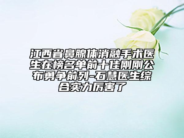 江西省鼻腺体消融手术医生在榜名单前十佳刚刚公布勇争前列-石慧医生综合实力厉害了