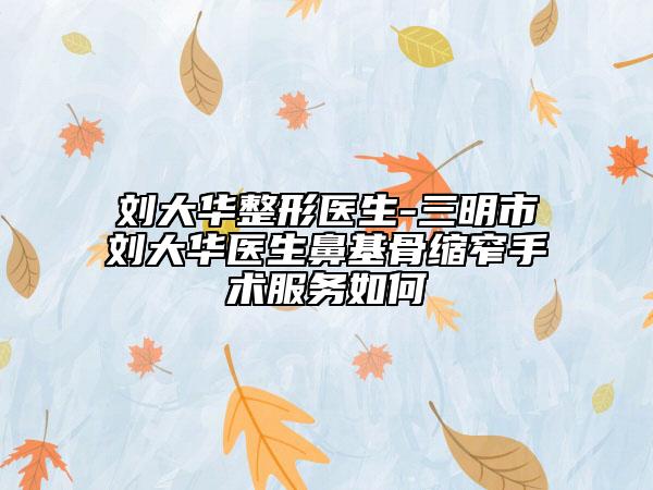 刘大华整形医生-三明市刘大华医生鼻基骨缩窄手术服务如何