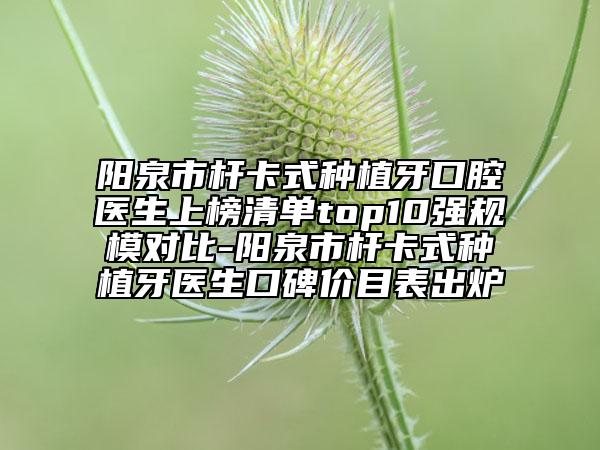 阳泉市杆卡式种植牙口腔医生上榜清单top10强规模对比-阳泉市杆卡式种植牙医生口碑价目表出炉