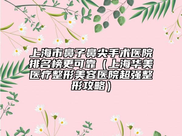 上海市鼻子鼻尖手术医院排名榜更可靠（上海华美医疗整形美容医院超强整形攻略）