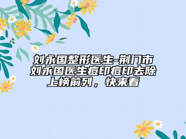 刘永国整形医生-荆门市刘永国医生痘印痘印去除上榜前列，快来看