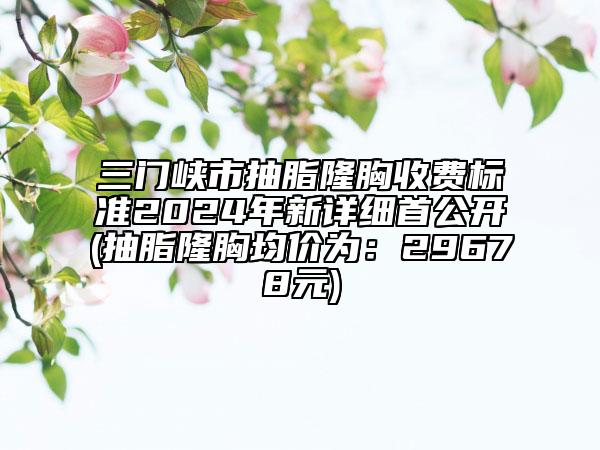 三门峡市抽脂隆胸收费标准2024年新详细首公开(抽脂隆胸均价为：29678元)