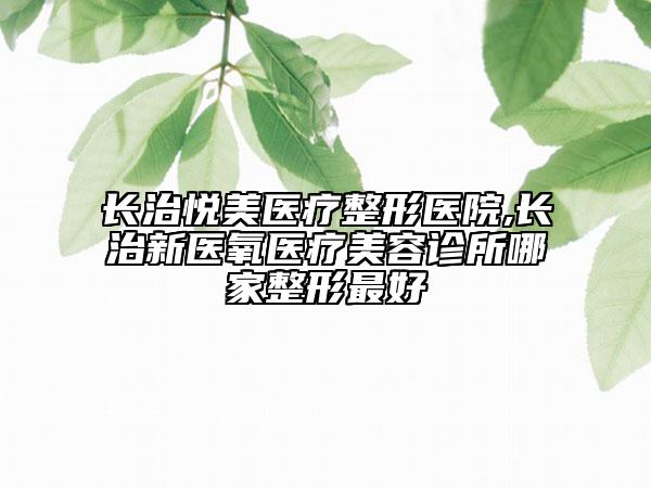 长治悦美医疗整形医院,长治新医氧医疗美容诊所哪家整形最好