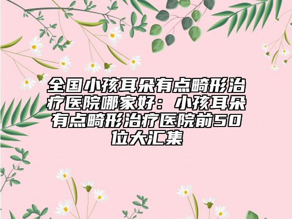 全国小孩耳朵有点畸形治疗医院哪家好：小孩耳朵有点畸形治疗医院前50位大汇集