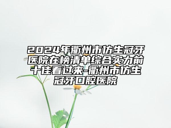 2024年衢州市仿生冠牙医院在榜清单综合实力前十佳看过来-衢州市仿生冠牙口腔医院