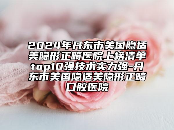 2024年丹东市美国隐适美隐形正畸医院上榜清单top10强技术实力强-丹东市美国隐适美隐形正畸口腔医院