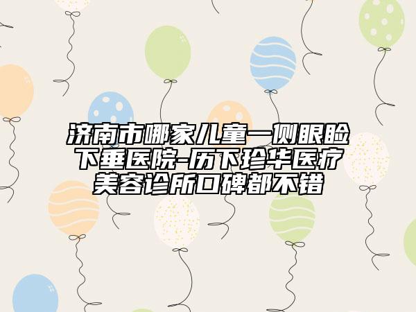 济南市哪家儿童一侧眼睑下垂医院-历下珍华医疗美容诊所口碑都不错