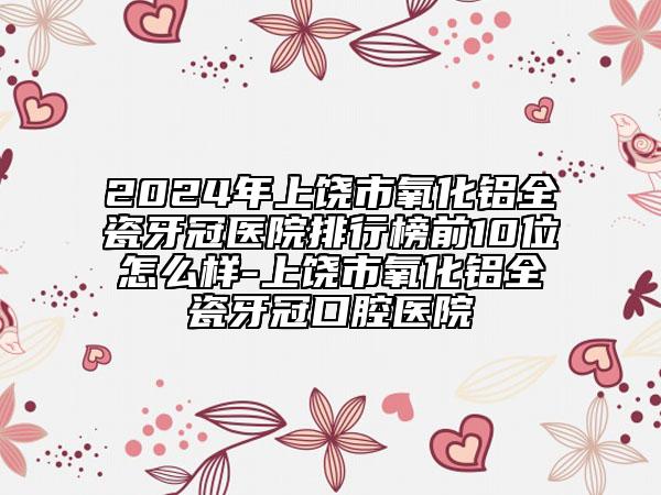 2024年上饶市氧化铝全瓷牙冠医院排行榜前10位怎么样-上饶市氧化铝全瓷牙冠口腔医院