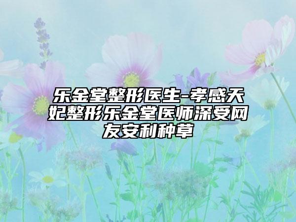 乐金堂整形医生-孝感天妃整形乐金堂医师深受网友安利种草