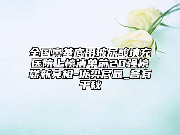 全国鼻基底用玻尿酸填充医院上榜清单前20强榜崭新亮相-优势尽显_各有千秋