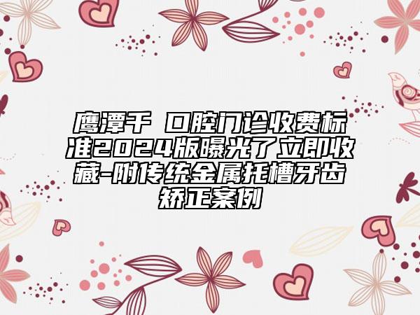 鹰潭千業口腔门诊收费标准2024版曝光了立即收藏-附传统金属托槽牙齿矫正案例