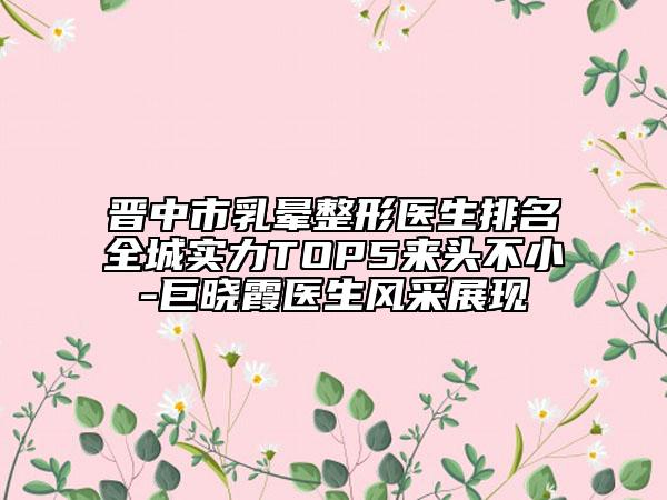 晋中市乳晕整形医生排名全城实力TOP5来头不小-巨晓霞医生风采展现