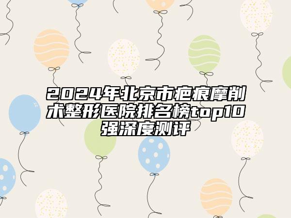 2024年北京市疤痕摩削术整形医院排名榜top10强深度测评