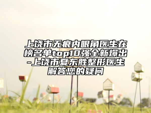 上饶市无痕内眼角医生在榜名单top10强全新爆出-上饶市夏东胜整形医生解答您的疑问