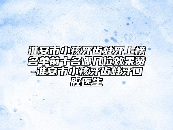 淮安市小孩牙齿蛀牙上榜名单前十名哪几位效果赞-淮安市小孩牙齿蛀牙口腔医生