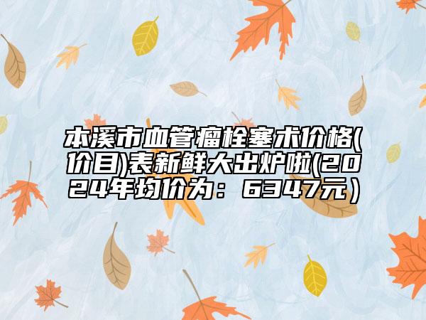 本溪市血管瘤栓塞术价格(价目)表新鲜大出炉啦(2024年均价为：6347元）