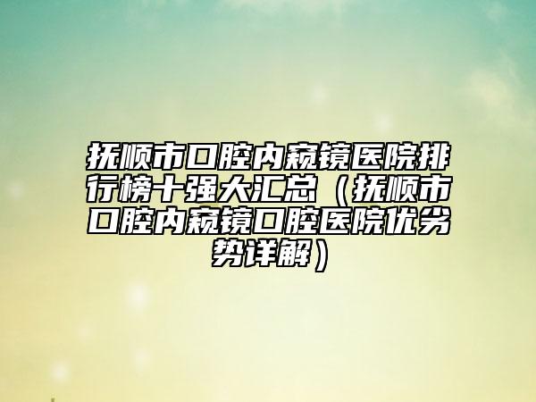 抚顺市口腔内窥镜医院排行榜十强大汇总（抚顺市口腔内窥镜口腔医院优劣势详解）