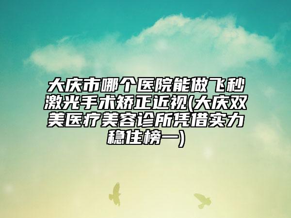 大庆市哪个医院能做飞秒激光手术矫正近视(大庆双美医疗美容诊所凭借实力稳住榜一)