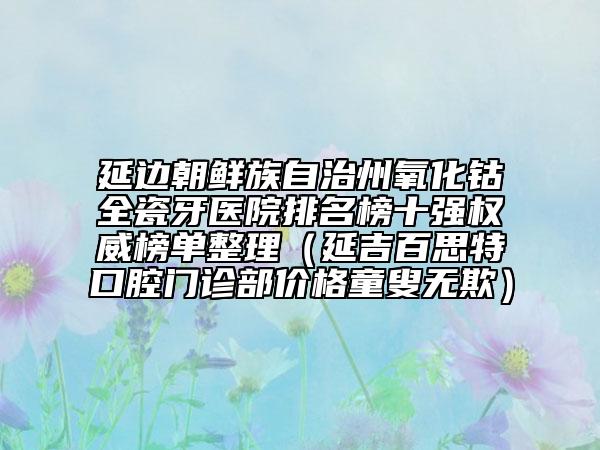 延边朝鲜族自治州氧化钴全瓷牙医院排名榜十强权威榜单整理（延吉百思特口腔门诊部价格童叟无欺）