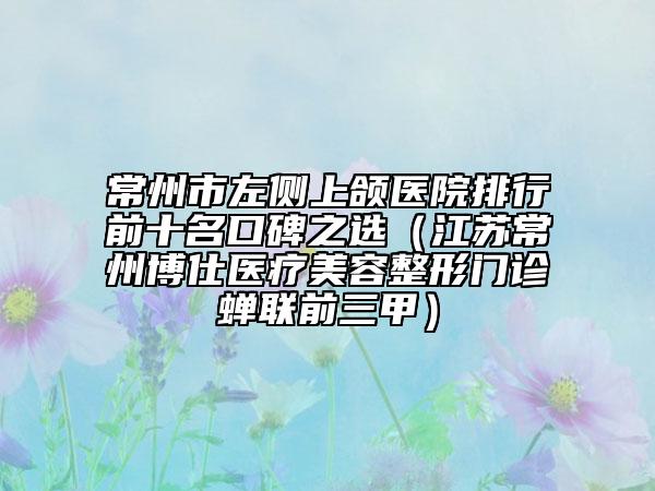 常州市左侧上颌医院排行前十名口碑之选（江苏常州博仕医疗美容整形门诊蝉联前三甲）