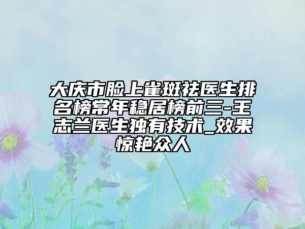 大庆市脸上雀斑祛医生排名榜常年稳居榜前三-王志兰医生独有技术_效果惊艳众人