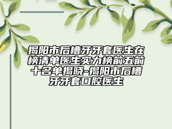 揭阳市后槽牙牙套医生在榜清单医生实力榜前五前十名单揭晓-揭阳市后槽牙牙套口腔医生