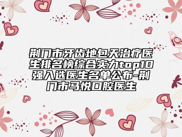 荆门市牙齿地包天治疗医生排名榜综合实力top10强入选医生名单公布-荆门市马悦口腔医生