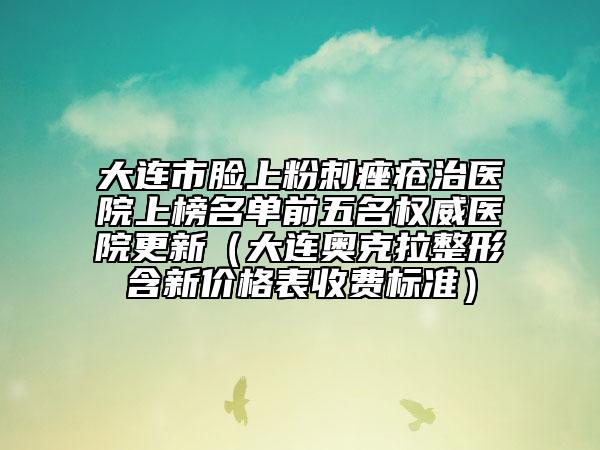 大连市脸上粉刺痤疮治医院上榜名单前五名权威医院更新（大连奥克拉整形含新价格表收费标准）